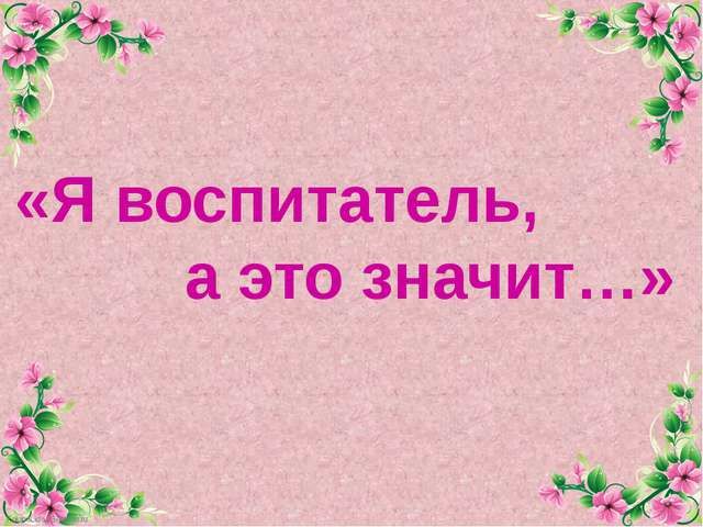 "Я воспитатель, а это значит..."